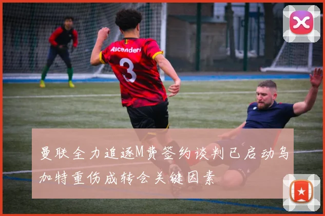 曼联全力追逐M费签约谈判已启动乌加特重伤成转会关键因素