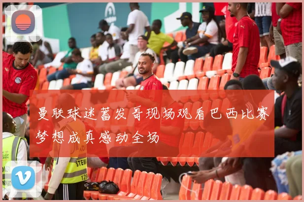 曼联球迷蓄发哥现场观看巴西比赛梦想成真感动全场