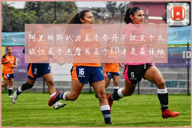 阿里纳斯认为五个乔丹不敌五个文班但五个老詹或五个KD才是最佳组合