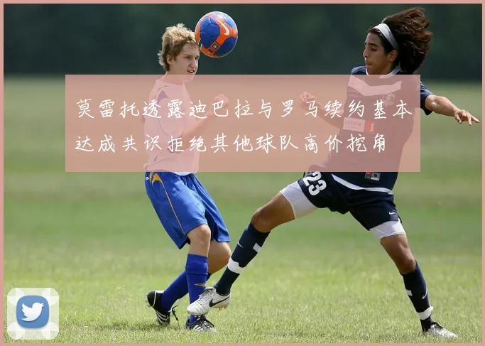 莫雷托透露迪巴拉与罗马续约基本达成共识拒绝其他球队高价挖角