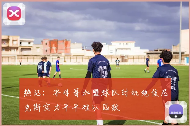 热记：字母哥加盟球队时机绝佳尼克斯实力平平难以匹敌