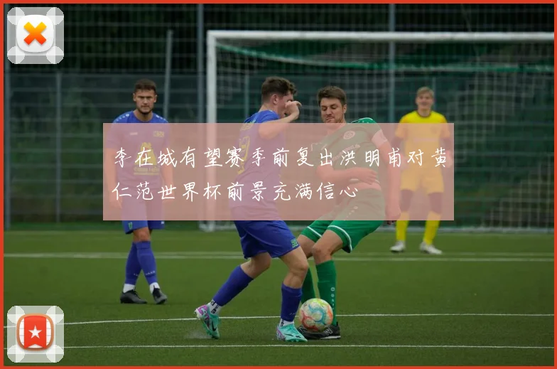 李在城有望赛季前复出洪明甫对黄仁范世界杯前景充满信心