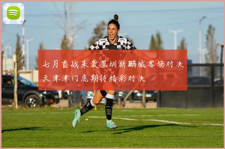 七月首战来袭深圳新鹏城客场对决天津津门虎期待精彩对决