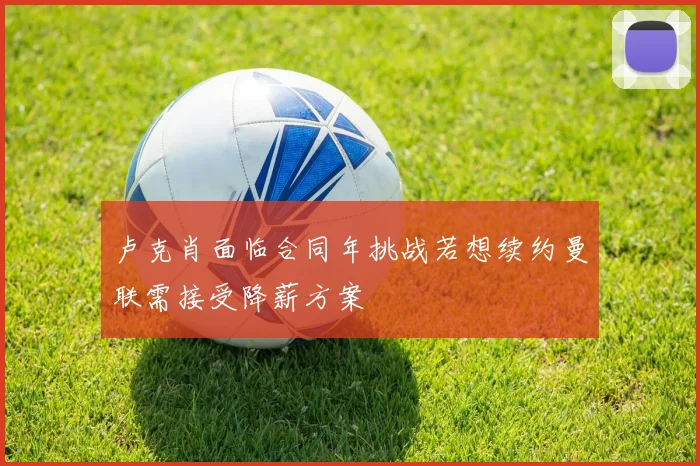 卢克肖面临合同年挑战若想续约曼联需接受降薪方案
