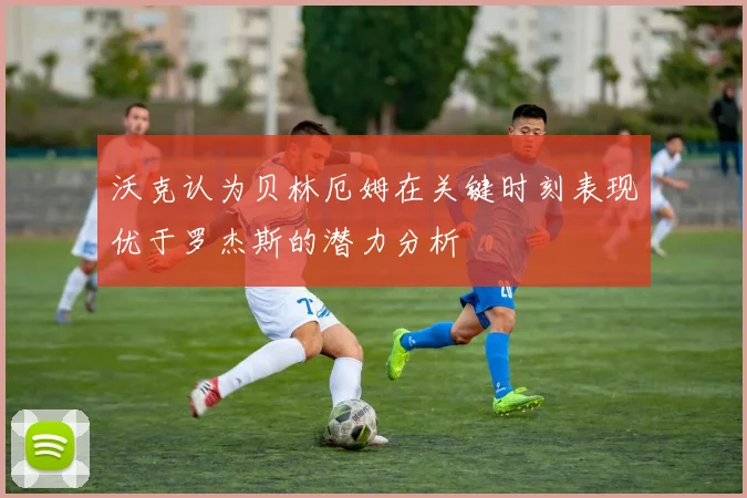 沃克认为贝林厄姆在关键时刻表现优于罗杰斯的潜力分析