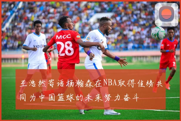 王浩然寄语杨瀚森在NBA取得佳绩共同为中国篮球的未来努力奋斗