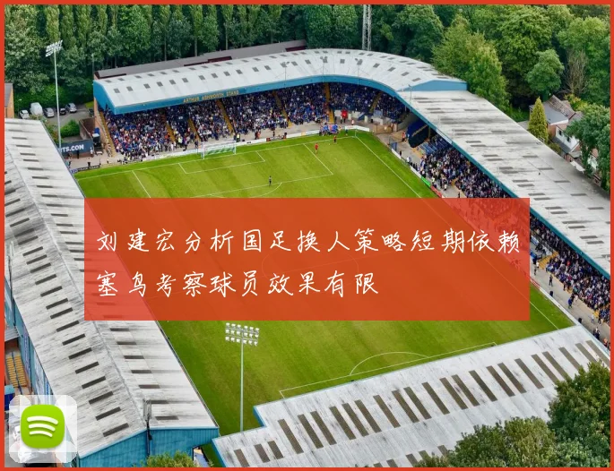 刘建宏分析国足换人策略短期依赖塞鸟考察球员效果有限