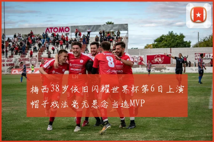 梅西38岁依旧闪耀世界杯第6日上演帽子戏法毫无悬念当选MVP