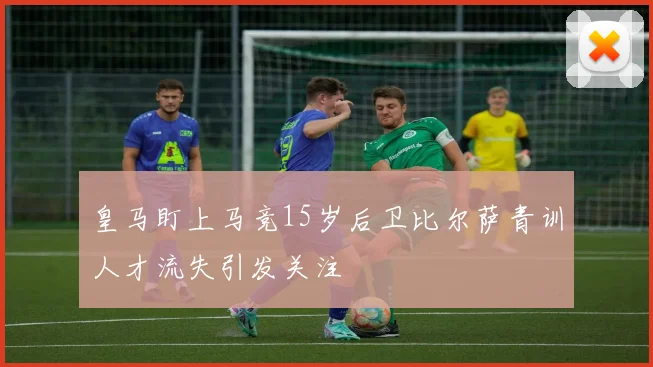 皇马盯上马竞15岁后卫比尔萨青训人才流失引发关注