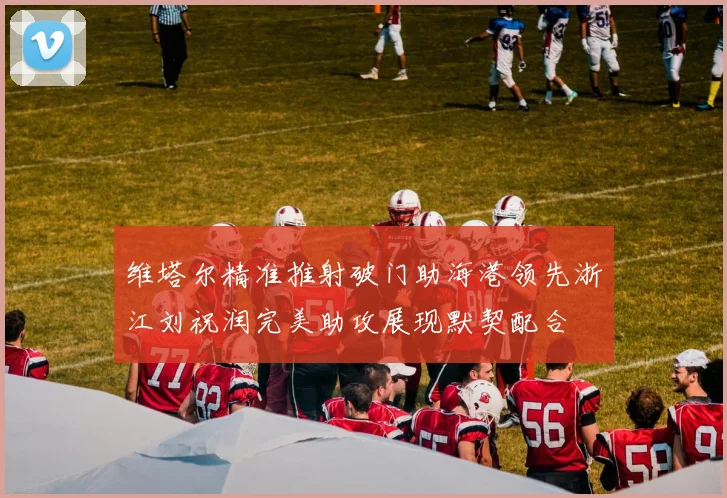 维塔尔精准推射破门助海港领先浙江刘祝润完美助攻展现默契配合