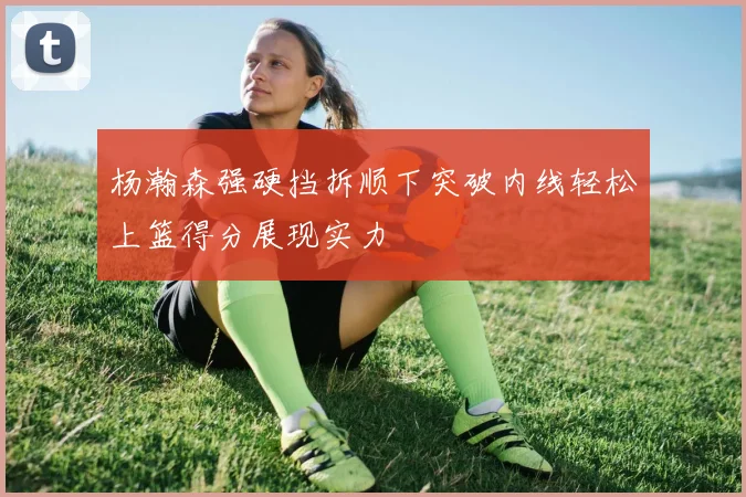 杨瀚森强硬挡拆顺下突破内线轻松上篮得分展现实力