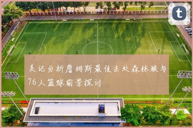 美记分析詹姆斯最佳去处森林狼与76人篮球前景探讨