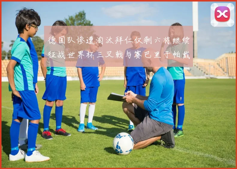 德国队惨遭淘汰拜仁仅剩六将继续征战世界杯三叉戟与赛巴里于帕戴维斯携手出战