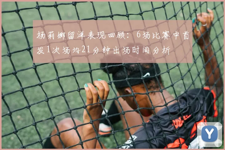 杨莉娜留洋表现回顾：6场比赛中首发1次场均21分钟出场时间分析
