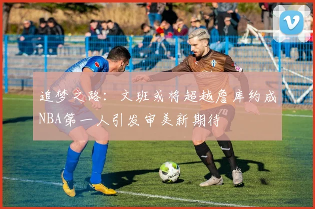 追梦之路：文班或将超越詹库约成NBA第一人引发审美新期待