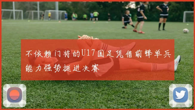 不依赖门将的U17国足凭借前锋单兵能力强势挺进决赛