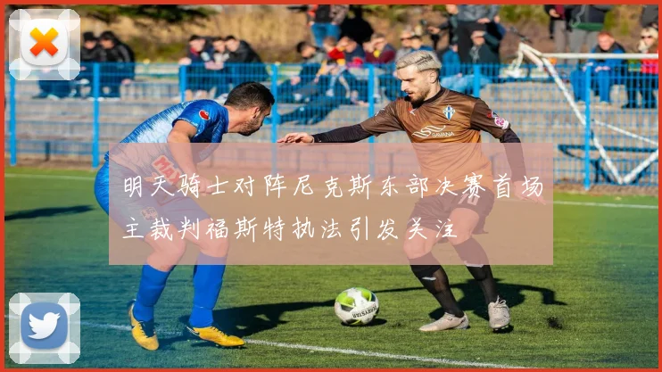 明天骑士对阵尼克斯东部决赛首场主裁判福斯特执法引发关注