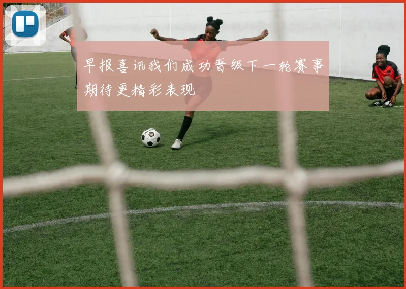 早报喜讯我们成功晋级下一轮赛事期待更精彩表现