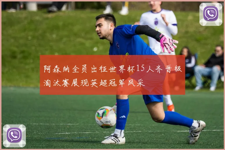 阿森纳全员出征世界杯15人齐晋级淘汰赛展现英超冠军风采