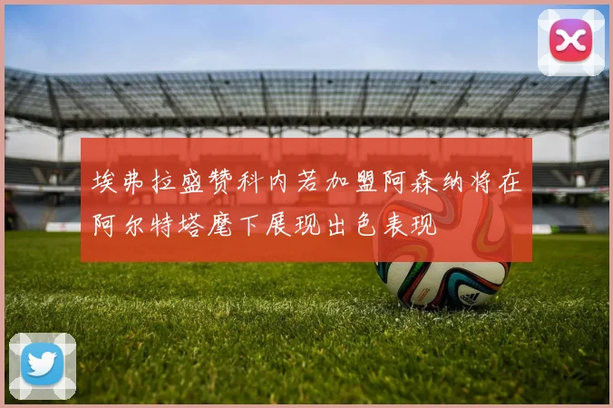 埃弗拉盛赞科内若加盟阿森纳将在阿尔特塔麾下展现出色表现