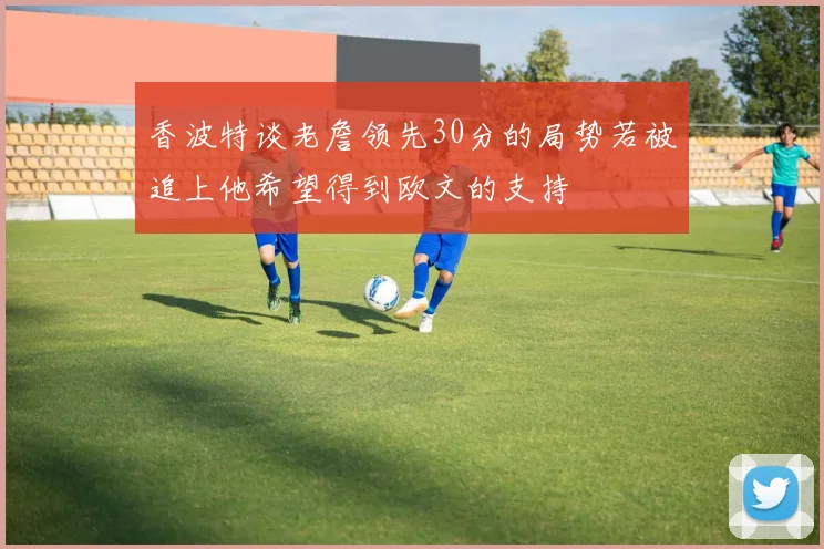 香波特谈老詹领先30分的局势若被追上他希望得到欧文的支持