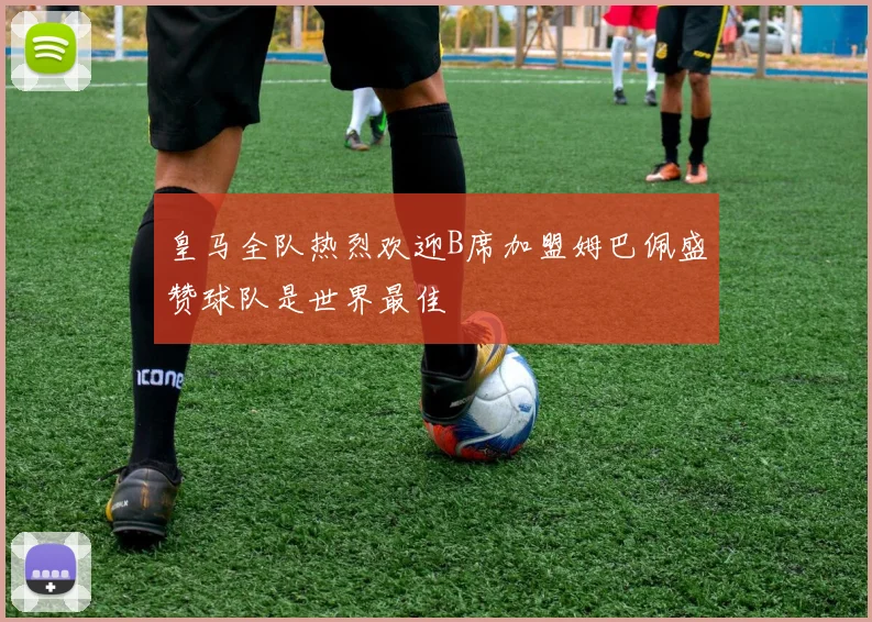 皇马全队热烈欢迎B席加盟姆巴佩盛赞球队是世界最佳