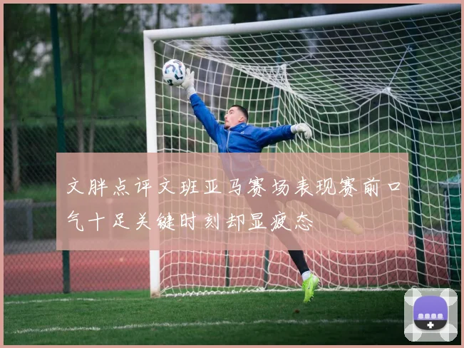 文胖点评文班亚马赛场表现赛前口气十足关键时刻却显疲态