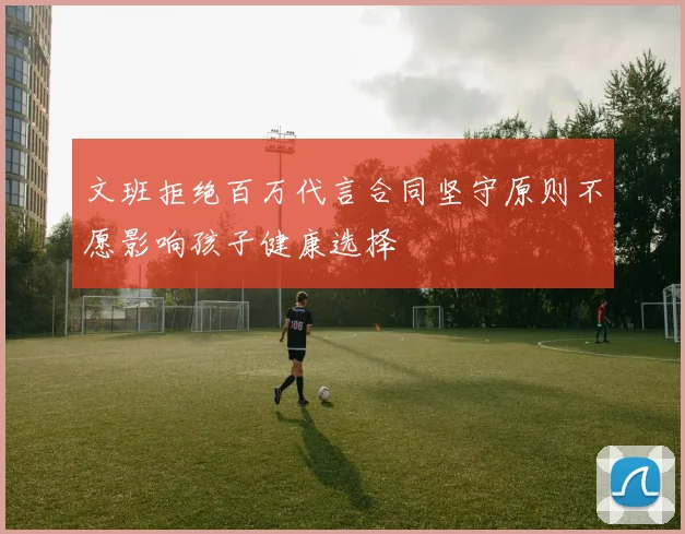 文班拒绝百万代言合同坚守原则不愿影响孩子健康选择