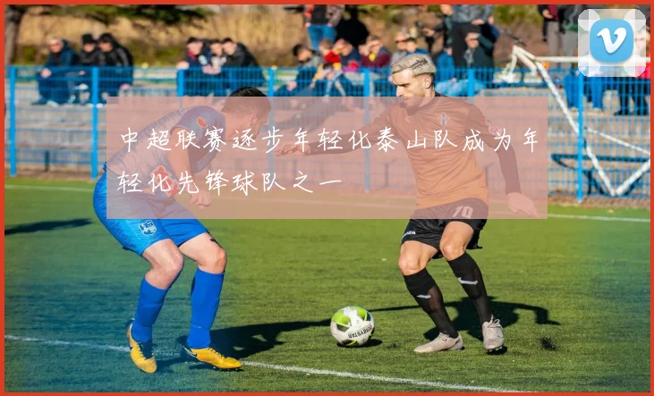 中超联赛逐步年轻化泰山队成为年轻化先锋球队之一