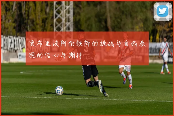 莫布里谈阿伦缺阵的挑战与自我表现的信心与期待