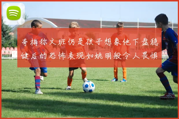 夸梅称文班仍是孩子想象他下盘稳健后的恐怖表现如姚明般令人畏惧