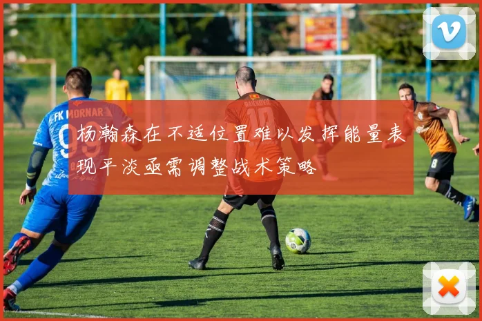 杨瀚森在不适位置难以发挥能量表现平淡亟需调整战术策略