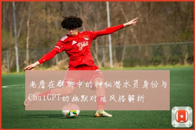 老詹在群聊中的神秘潜水员身份与ChatGPT的幽默对话风格解析