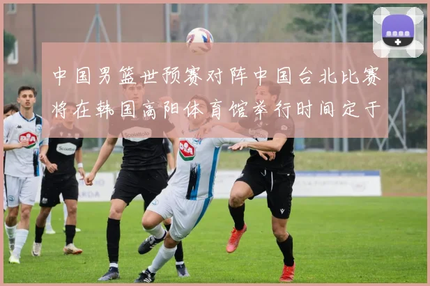 中国男篮世预赛对阵中国台北比赛将在韩国高阳体育馆举行时间定于7月6日