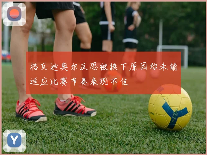 格瓦迪奥尔反思被换下原因称未能适应比赛节奏表现不佳