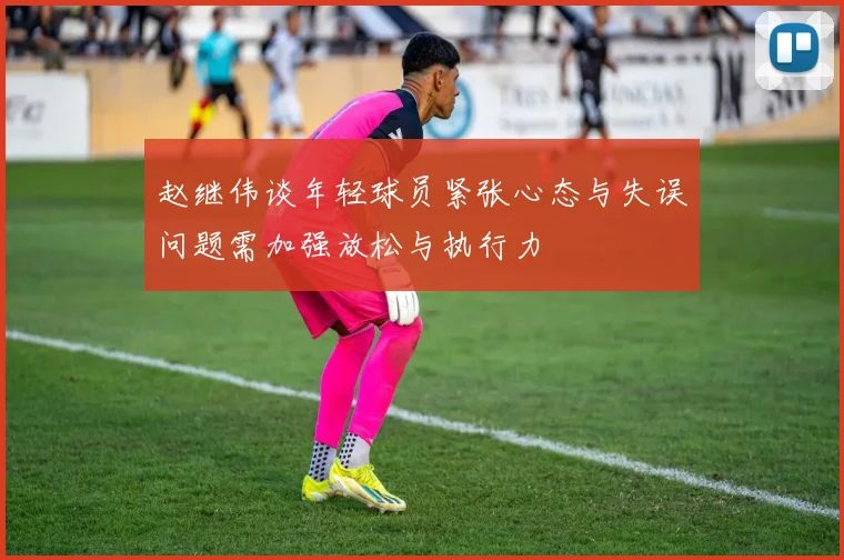 赵继伟谈年轻球员紧张心态与失误问题需加强放松与执行力