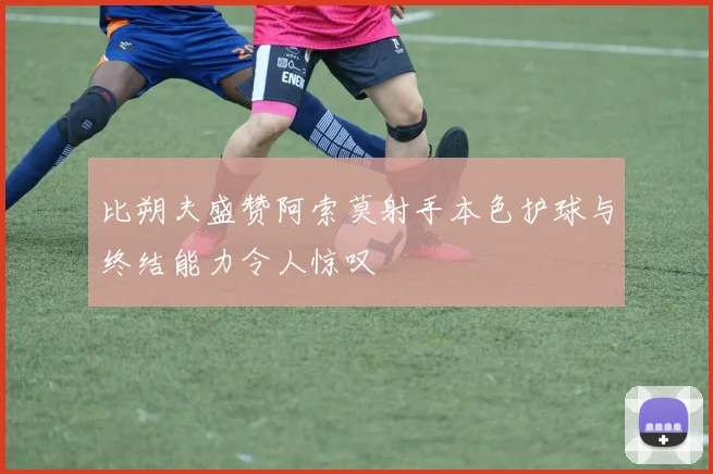 比朔夫盛赞阿索莫射手本色护球与终结能力令人惊叹