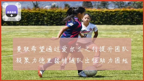 曼联希望通过爱尔兰之行提升团队凝聚力德里赫特随队出征助力团结
