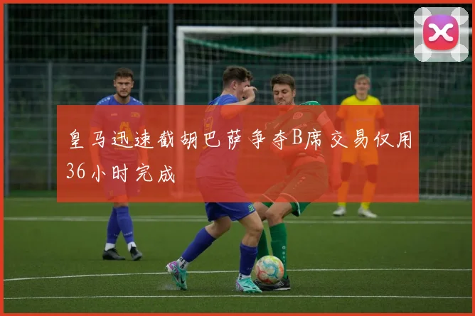 皇马迅速截胡巴萨争夺B席交易仅用36小时完成